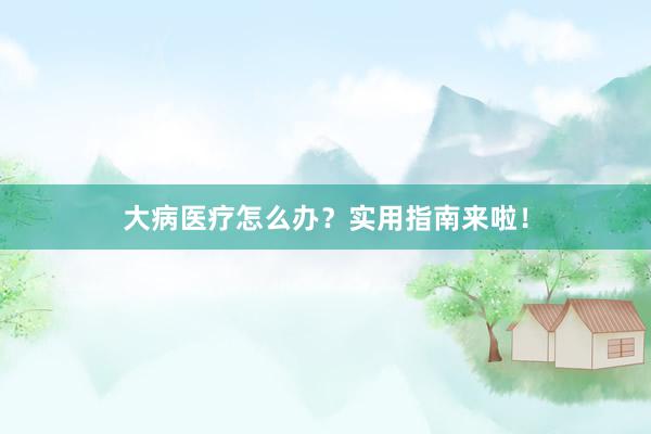 大病医疗怎么办？实用指南来啦！